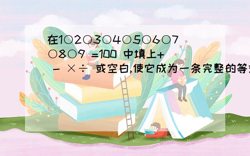 在1○2○3○4○5○6○7○8○9 =100 中填上+ - ×÷ 或空白,使它成为一条完整的等式.