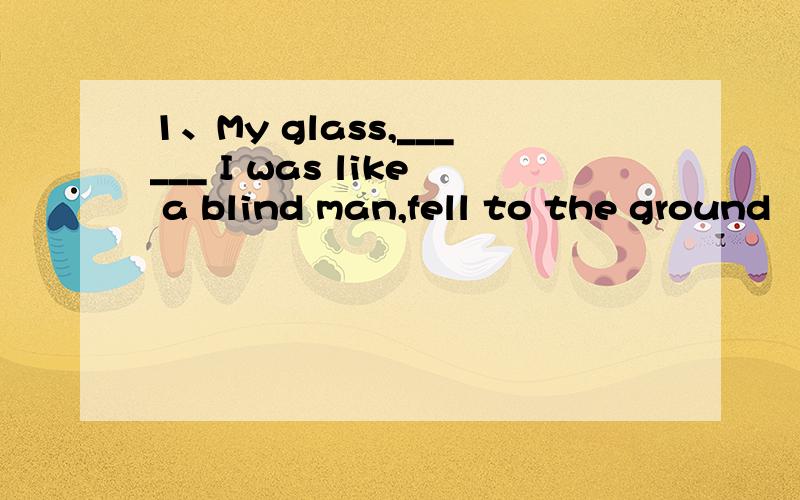 1、My glass,______ I was like a blind man,fell to the ground