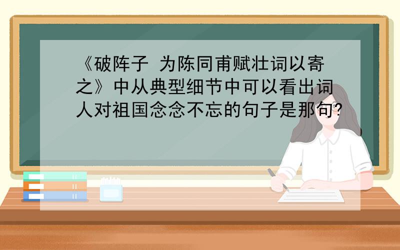 《破阵子 为陈同甫赋壮词以寄之》中从典型细节中可以看出词人对祖国念念不忘的句子是那句?