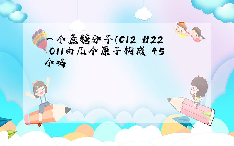 一个蔗糖分子（C12 H22 O11由几个原子构成 45个吗