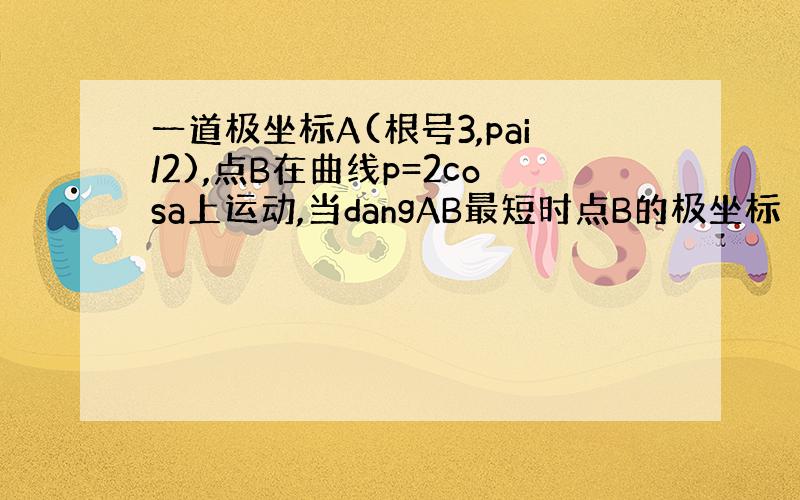 一道极坐标A(根号3,pai/2),点B在曲线p=2cosa上运动,当dangAB最短时点B的极坐标