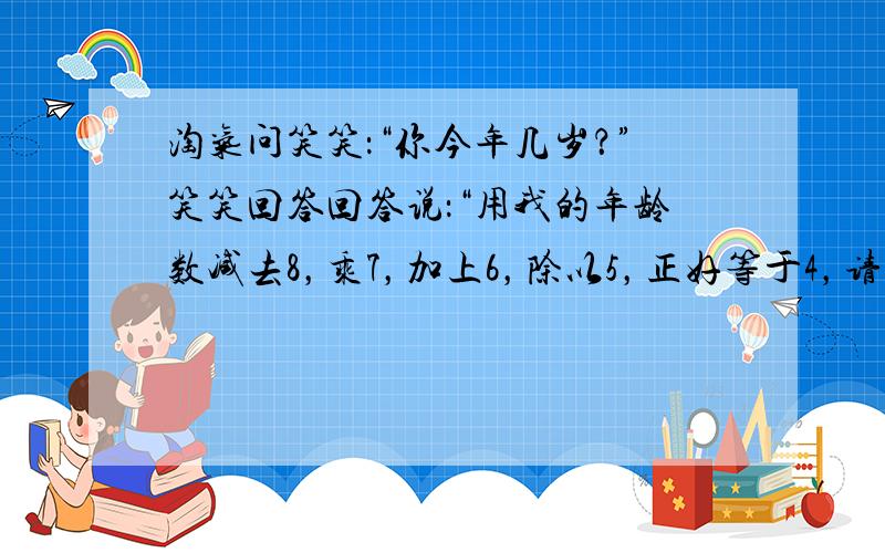 淘气问笑笑：“你今年几岁？”笑笑回答回答说：“用我的年龄数减去8，乘7，加上6，除以5，正好等于4，请你算一算，我今年几