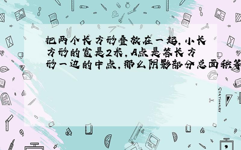 把两个长方形叠放在一起,小长方形的宽是2米,A点是答长方形一边的中点,那么阴影部分总面积等于多少?