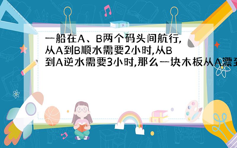 一船在A、B两个码头间航行,从A到B顺水需要2小时,从B到A逆水需要3小时,那么一块木板从A漂到B要几小时?(要列二元一