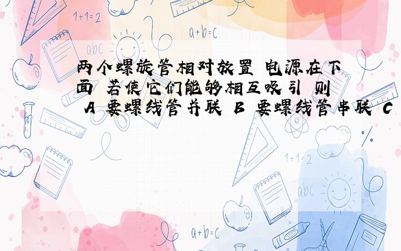 两个螺旋管相对放置 电源在下面 若使它们能够相互吸引 则 A 要螺线管并联 B 要螺线管串联 C 串、并联都可