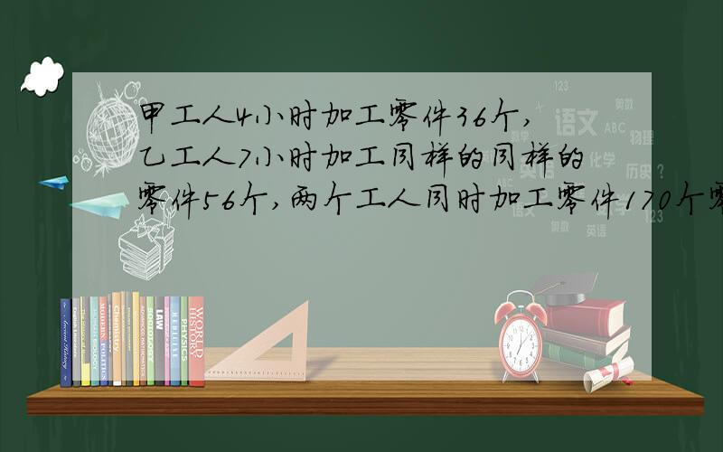 甲工人4小时加工零件36个,乙工人7小时加工同样的同样的零件56个,两个工人同时加工零件170个零件,需要多少小时?完成