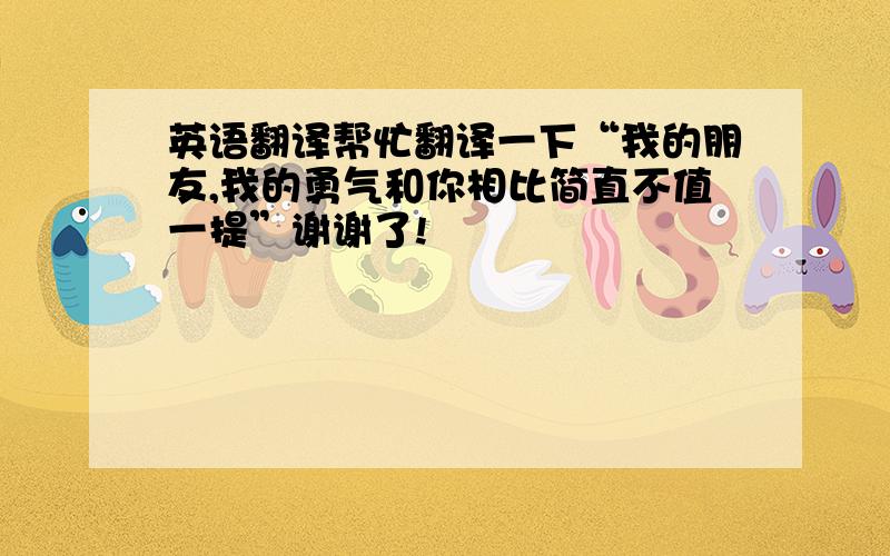 英语翻译帮忙翻译一下“我的朋友,我的勇气和你相比简直不值一提”谢谢了!