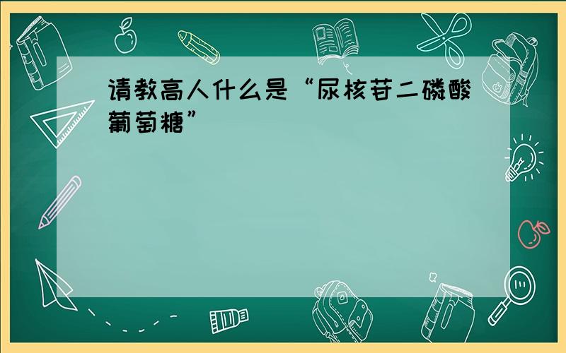 请教高人什么是“尿核苷二磷酸葡萄糖”