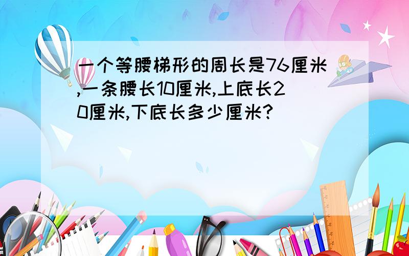 一个等腰梯形的周长是76厘米,一条腰长10厘米,上底长20厘米,下底长多少厘米?