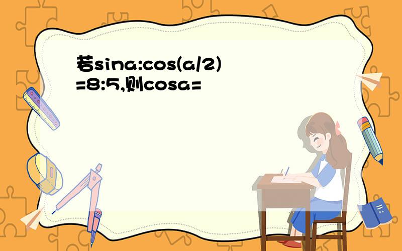 若sina:cos(a/2)=8:5,则cosa=