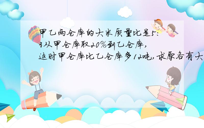 甲乙两仓库的大米质量比是5：3从甲仓库取20%到乙仓库,这时甲仓库比乙仓库多12吨,求原各有大米多少吨?