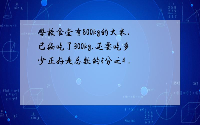 学校食堂有800kg的大米,已经吃了300kg,还要吃多少正好是总数的5分之4 .