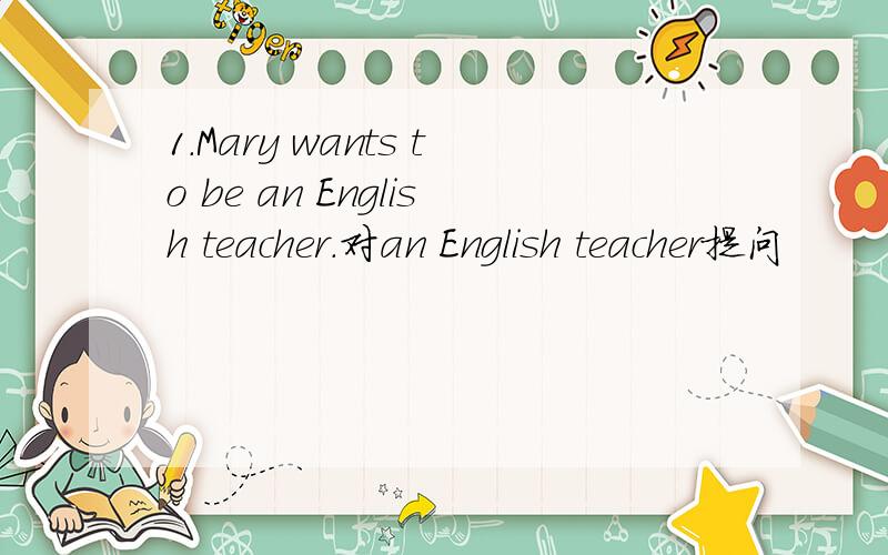 1.Mary wants to be an English teacher.对an English teacher提问