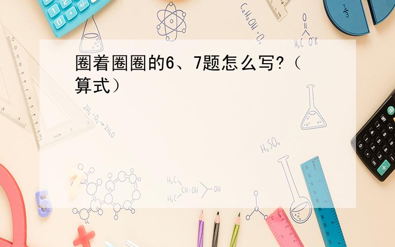 圈着圈圈的6、7题怎么写?（算式）