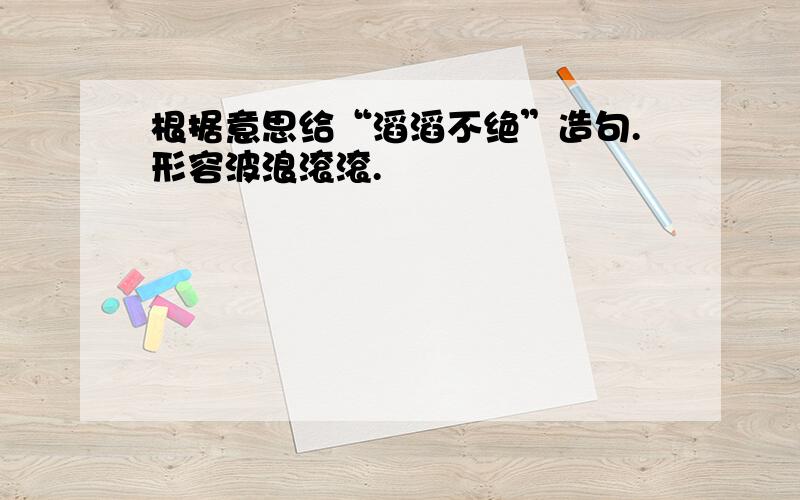 根据意思给“滔滔不绝”造句.形容波浪滚滚.