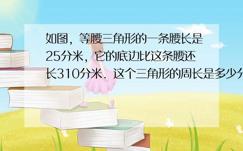 如图，等腰三角形的一条腰长是25分米，它的底边比这条腰还长310分米．这个三角形的周长是多少分米？