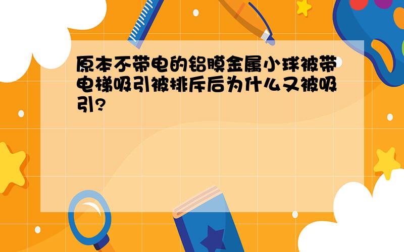 原本不带电的铝膜金属小球被带电梯吸引被排斥后为什么又被吸引?