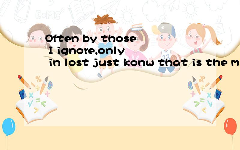 Often by those I ignore,only in lost just konw that is the m