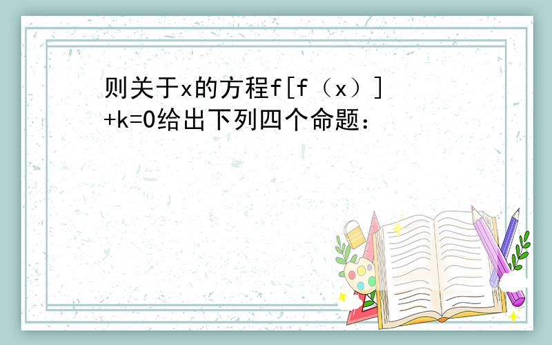 则关于x的方程f[f（x）]+k=0给出下列四个命题：