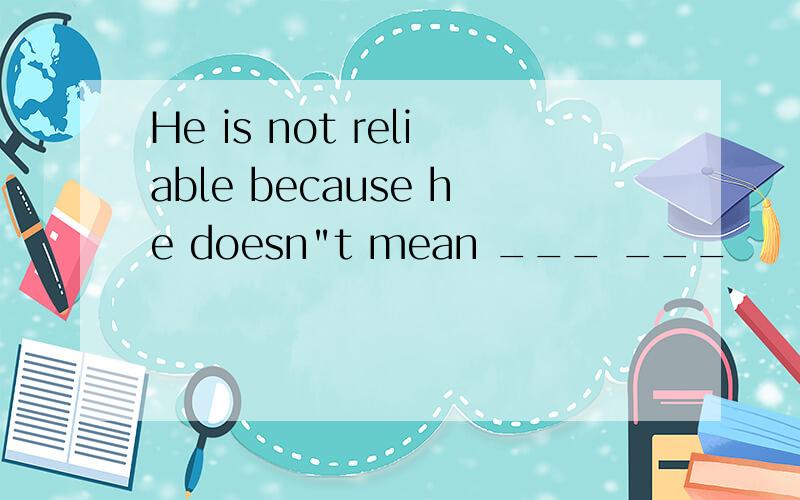 He is not reliable because he doesn