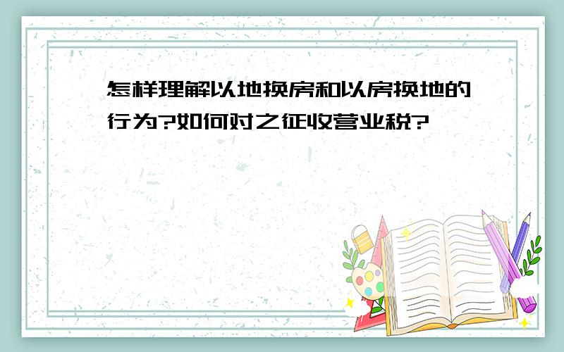 怎样理解以地换房和以房换地的行为?如何对之征收营业税?