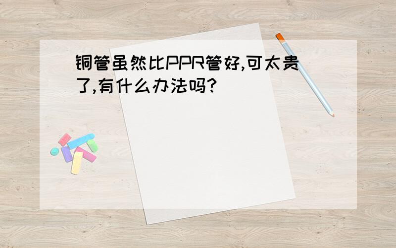 铜管虽然比PPR管好,可太贵了,有什么办法吗?