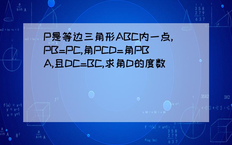 P是等边三角形ABC内一点,PB=PC,角PCD=角PBA,且DC=BC,求角D的度数