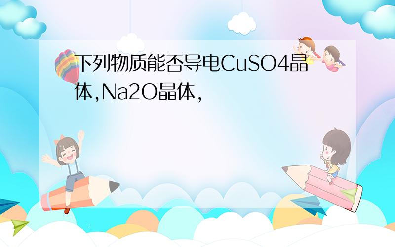 下列物质能否导电CuSO4晶体,Na2O晶体,