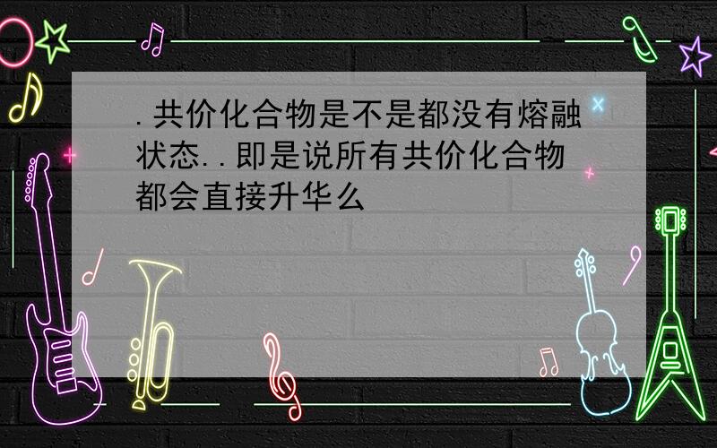 .共价化合物是不是都没有熔融状态..即是说所有共价化合物都会直接升华么