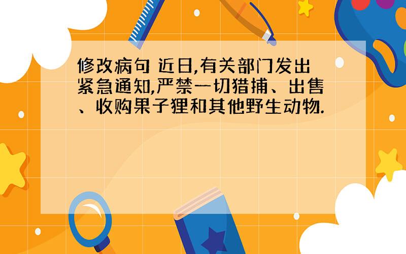 修改病句 近日,有关部门发出紧急通知,严禁一切猎捕、出售、收购果子狸和其他野生动物.