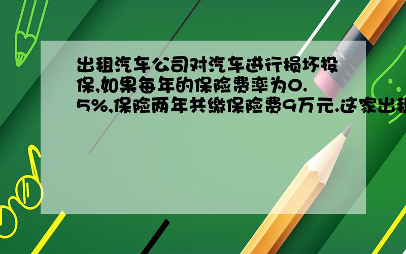 出租汽车公司对汽车进行损坏投保,如果每年的保险费率为0.5%,保险两年共缴保险费9万元.这家出租汽车公司的汽车总价值是多