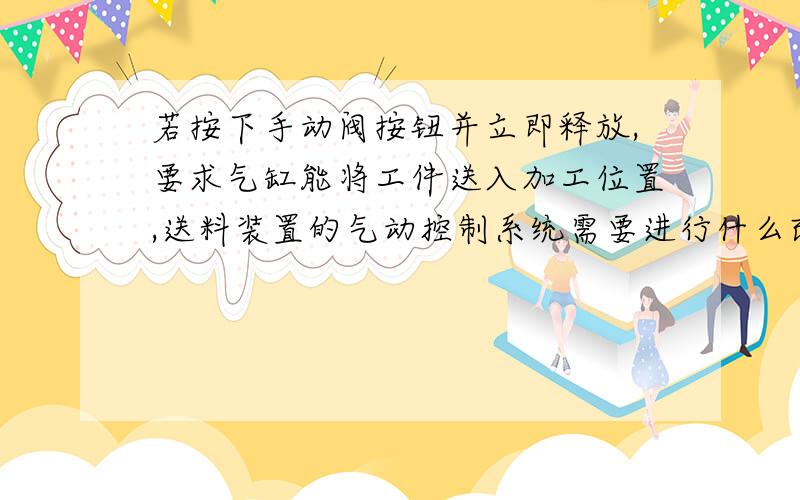 若按下手动阀按钮并立即释放,要求气缸能将工件送入加工位置,送料装置的气动控制系统需要进行什么改进