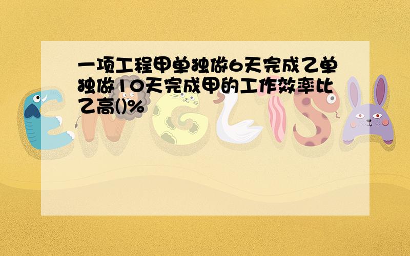 一项工程甲单独做6天完成乙单独做10天完成甲的工作效率比乙高()%