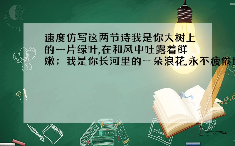 速度仿写这两节诗我是你大树上的一片绿叶,在和风中吐露着鲜嫩；我是你长河里的一朵浪花,永不疲倦地奔腾歌吟.我是一滴喜悦的春