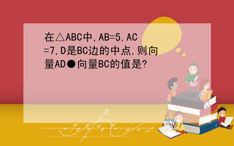 在△ABC中,AB=5,AC=7,D是BC边的中点,则向量AD●向量BC的值是?