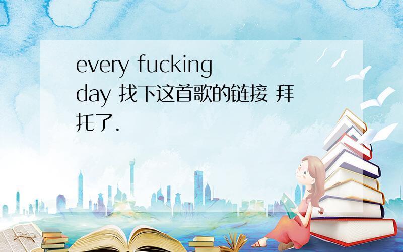 every fucking day 找下这首歌的链接 拜托了.