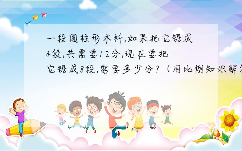 一段圆柱形木料,如果把它锯成4段,共需要12分,现在要把它锯成8段,需要多少分?（用比例知识解答）要算