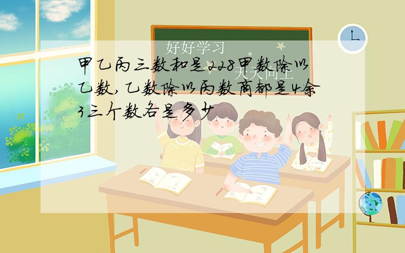 甲乙丙三数和是228甲数除以乙数,乙数除以丙数商都是4余3三个数各是多少