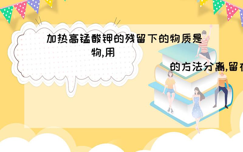 加热高锰酸钾的残留下的物质是____物,用__________________的方法分离,留在滤纸上的是______.