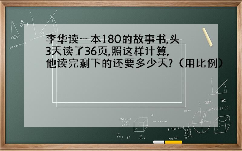 李华读一本180的故事书,头3天读了36页,照这样计算,他读完剩下的还要多少天?（用比例）