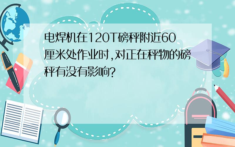 电焊机在120T磅秤附近60厘米处作业时,对正在秤物的磅秤有没有影响?