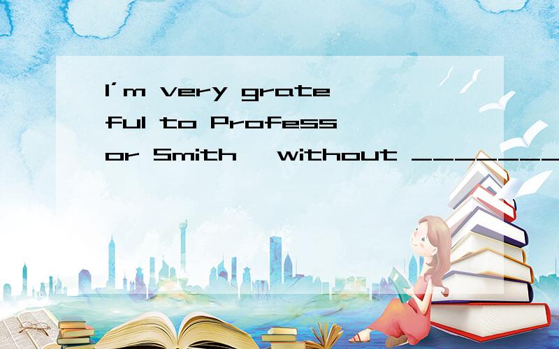 I’m very grateful to Professor Smith, without __________ hel