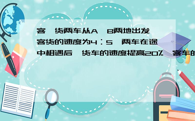 客、货两车从A、B两地出发,客货的速度为4：5,两车在途中相遇后,货车的速度提高20%,客车的速度不变,货车到达A地时,