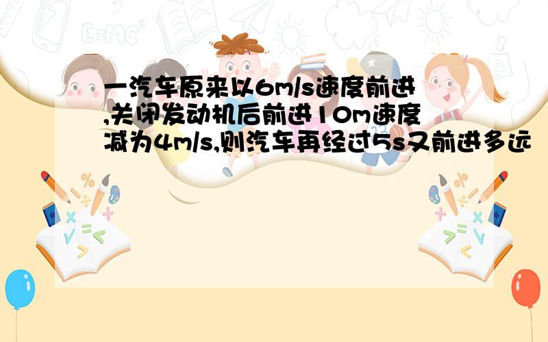 一汽车原来以6m/s速度前进,关闭发动机后前进10m速度减为4m/s,则汽车再经过5s又前进多远