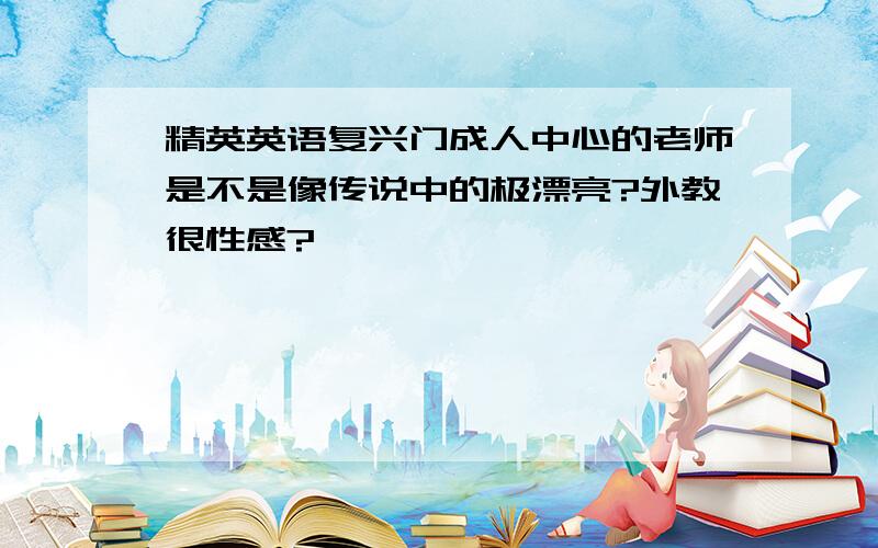 精英英语复兴门成人中心的老师是不是像传说中的极漂亮?外教很性感?