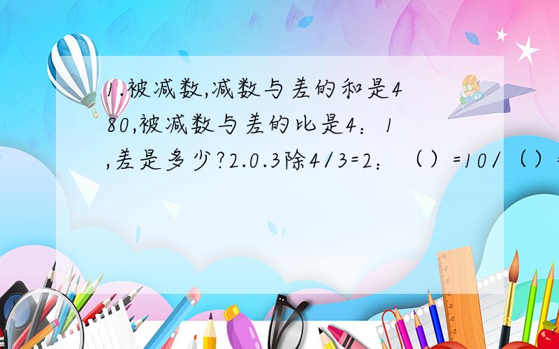 1.被减数,减数与差的和是480,被减数与差的比是4：1,差是多少?2.0.3除4/3=2：（）=10/（）=（/16）