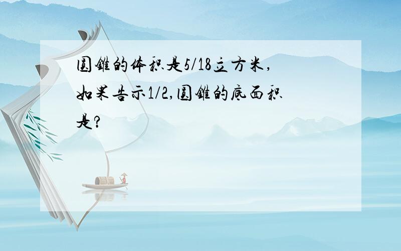 圆锥的体积是5/18立方米,如果告示1/2,圆锥的底面积是?