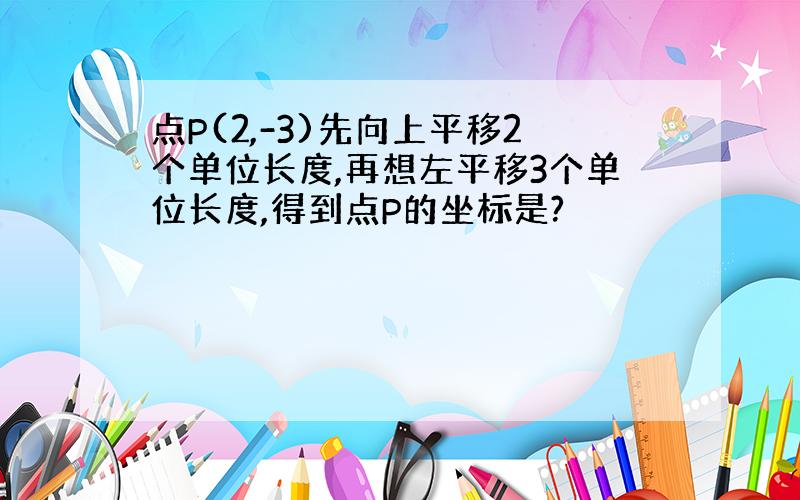 点P(2,-3)先向上平移2个单位长度,再想左平移3个单位长度,得到点P的坐标是?