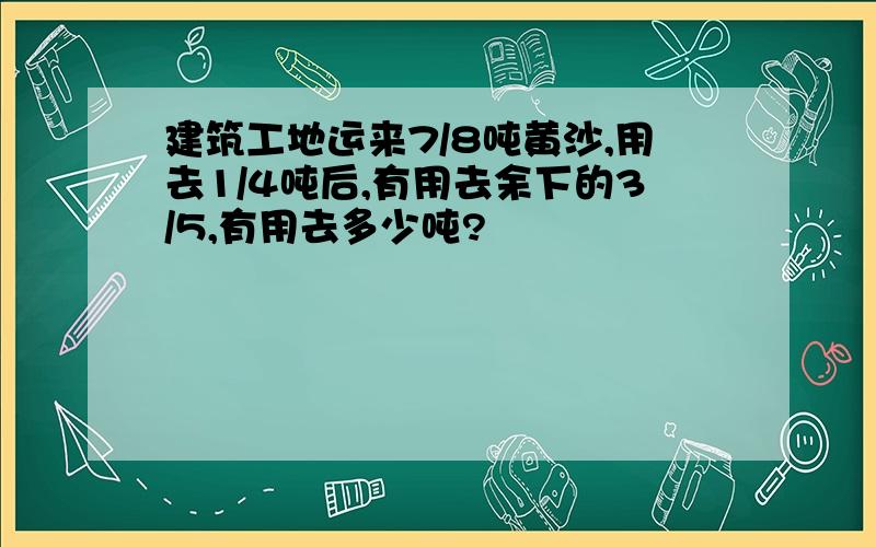 建筑工地运来7/8吨黄沙,用去1/4吨后,有用去余下的3/5,有用去多少吨?