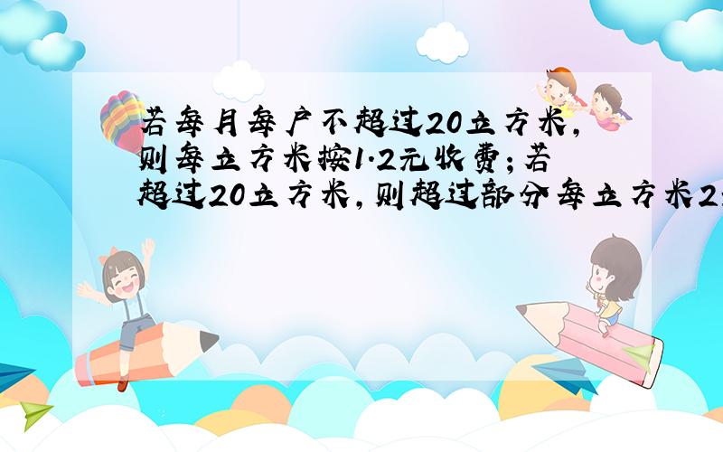 若每月每户不超过20立方米,则每立方米按1.2元收费；若超过20立方米,则超过部分每立方米2元,如果没居民